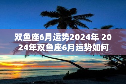 双鱼座6月运势2025年 2025年双鱼座6月运势如何
