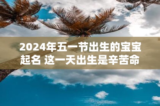 2025年五一节出生的宝宝起名 这一天出生是辛苦命吗