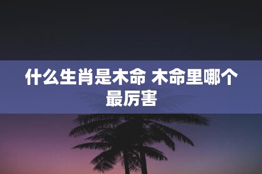 什么生肖是木命 木命里哪个最厉害