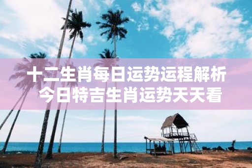 十二生肖每日运势运程解析 今日特吉生肖运势天天看