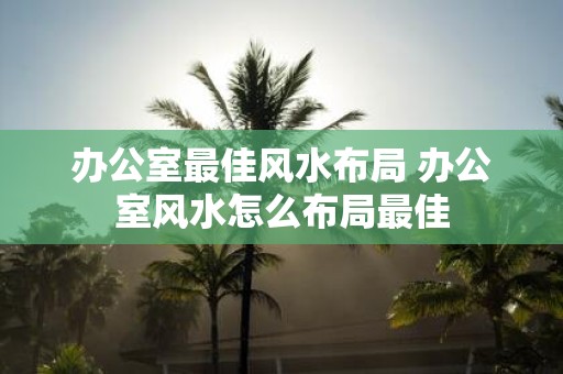 办公室最佳风水布局 办公室风水怎么布局最佳