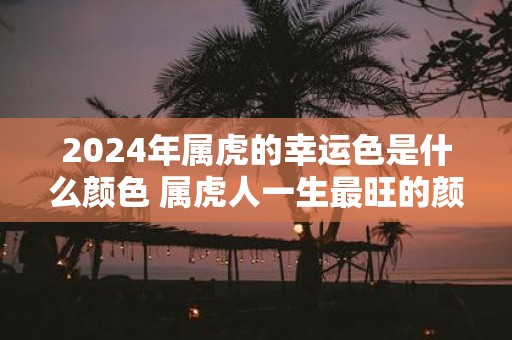 2025年属虎的幸运色是什么颜色 属虎人一生最旺的颜色