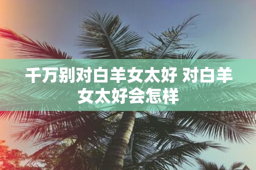 千万别对白羊女太好 对白羊女太好会怎样
