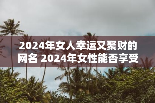 2025年女人幸运又聚财的网名 2025年女性能否享受财富幸运