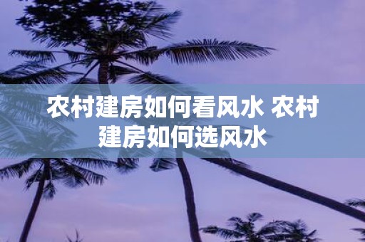 农村建房如何看风水 农村建房如何选风水