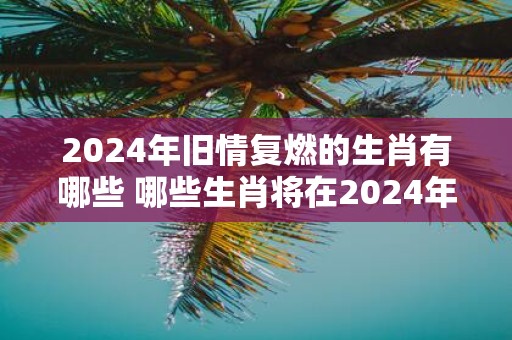2025年旧情复燃的生肖有哪些 哪些生肖将在2025年重燃旧情