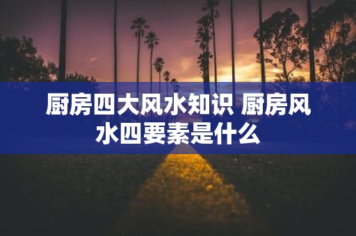 厨房四大风水知识 厨房风水四要素是什么