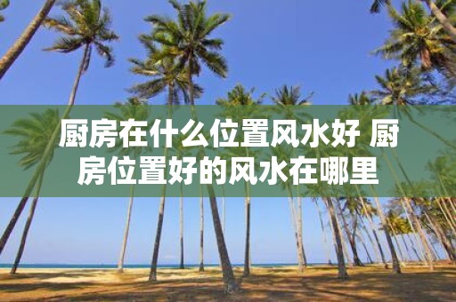 厨房在什么位置风水好 厨房位置好的风水在哪里