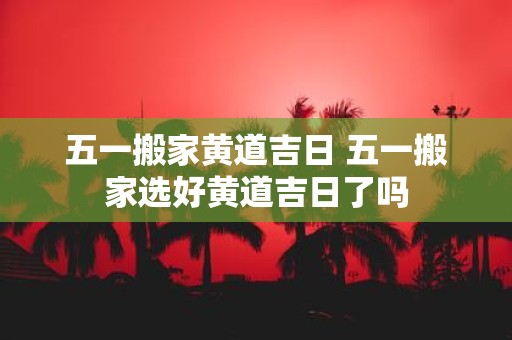 五一搬家黄道吉日 五一搬家选好黄道吉日了吗