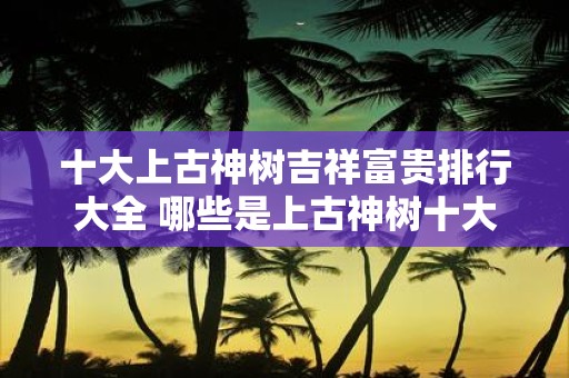 十大上古神树吉祥富贵排行大全 哪些是上古神树十大吉祥富贵
