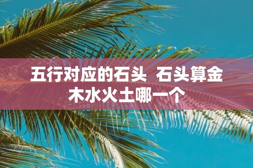五行对应的石头 石头算金木水火土哪一个