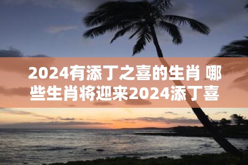 2025有添丁之喜的生肖 哪些生肖将迎来2025添丁喜讯