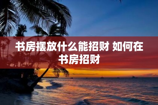 书房摆放什么能招财 如何在书房招财