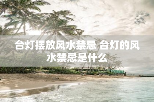 台灯摆放风水禁忌 台灯的风水禁忌是什么