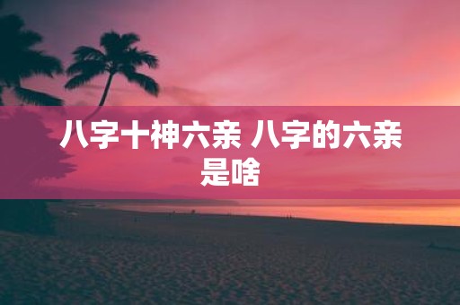 八字十神六亲 八字的六亲是啥