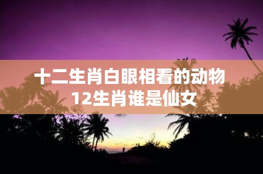 十二生肖白眼相看的动物 12生肖谁是仙女
