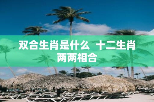 双合生肖是什么 十二生肖两两相合