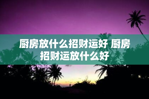 厨房放什么招财运好 厨房招财运放什么好