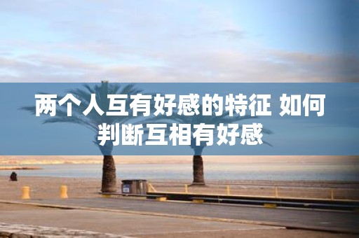 两个人互有好感的特征 如何判断互相有好感