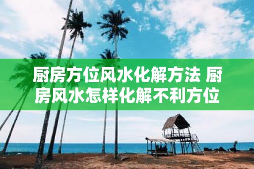 厨房方位风水化解方法 厨房风水怎样化解不利方位