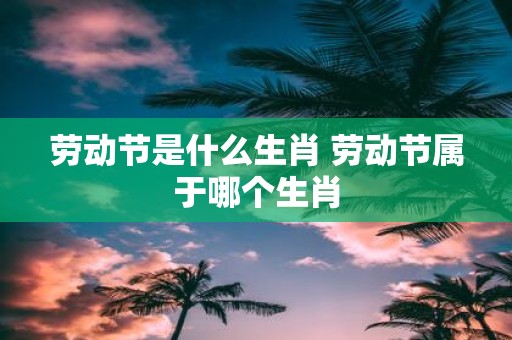 劳动节是什么生肖 劳动节属于哪个生肖