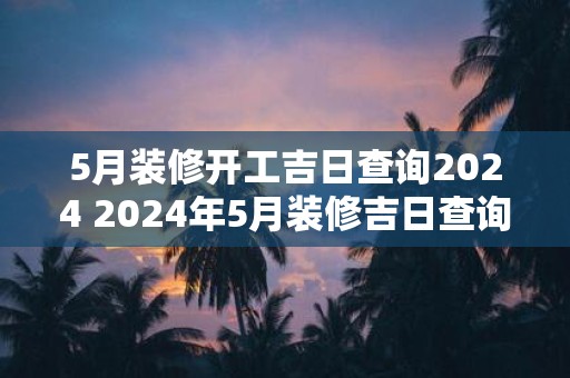5月装修开工吉日查询2025 2025年5月装修吉日查询
