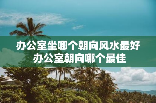 办公室坐哪个朝向风水最好 办公室朝向哪个最佳