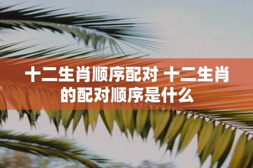 十二生肖顺序配对 十二生肖的配对顺序是什么