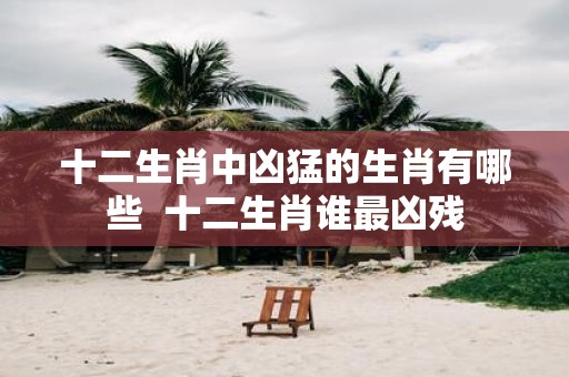十二生肖中凶猛的生肖有哪些 十二生肖谁最凶残