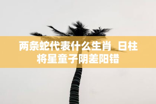 两条蛇代表什么生肖 日柱将星童子阴差阳错