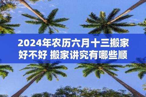 2025年农历六月十三搬家好不好 搬家讲究有哪些顺序