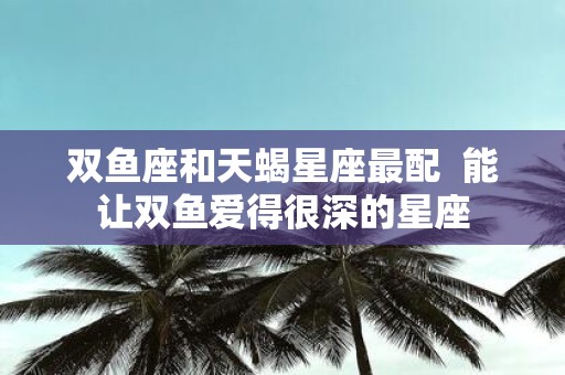 双鱼座和天蝎星座最配 能让双鱼爱得很深的星座