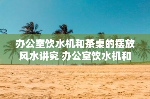 办公室饮水机和茶桌的摆放风水讲究 办公室饮水机和茶桌摆放有何风水讲究