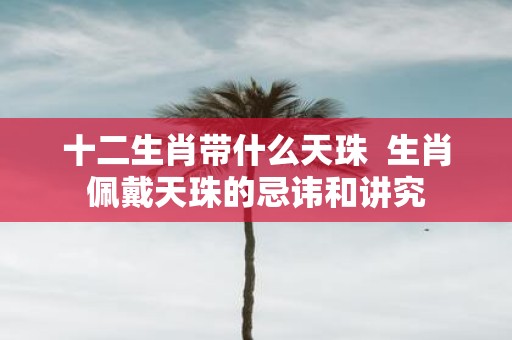 十二生肖带什么天珠 生肖佩戴天珠的忌讳和讲究