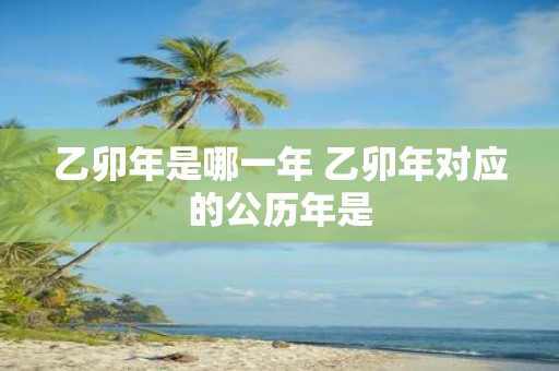 乙卯年是哪一年 乙卯年对应的公历年是