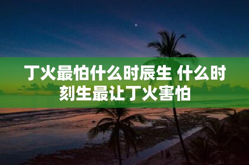 丁火最怕什么时辰生 什么时刻生最让丁火害怕