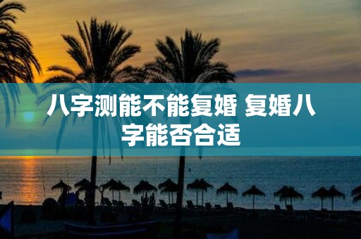 八字测能不能复婚 复婚八字能否合适