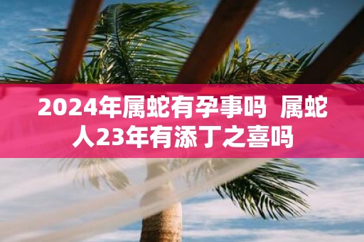 2025年属蛇有孕事吗 属蛇人23年有添丁之喜吗