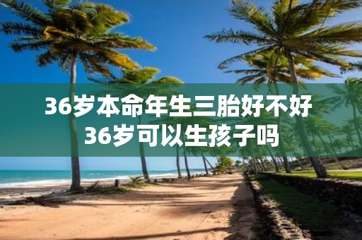36岁本命年生三胎好不好 36岁可以生孩子吗