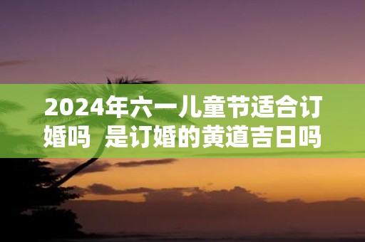 2025年六一儿童节适合订婚吗 是订婚的黄道吉日吗