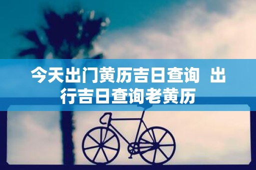 今天出门黄历吉日查询 出行吉日查询老黄历