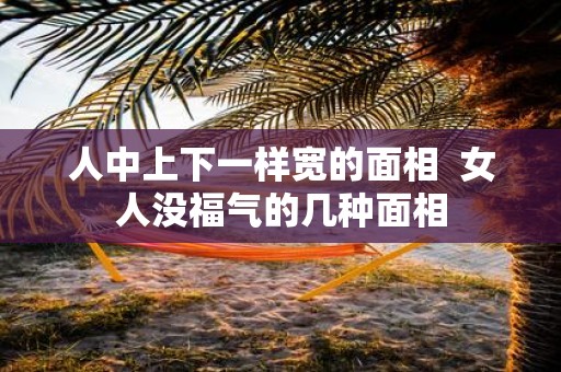 人中上下一样宽的面相 女人没福气的几种面相 人中上下一样宽的面相 女人没福气的几种面相