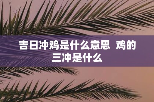 吉日冲鸡是什么意思 鸡的三冲是什么