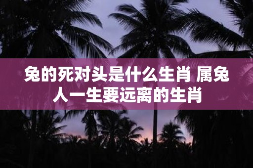 兔的死对头是什么生肖 属兔人一生要远离的生肖