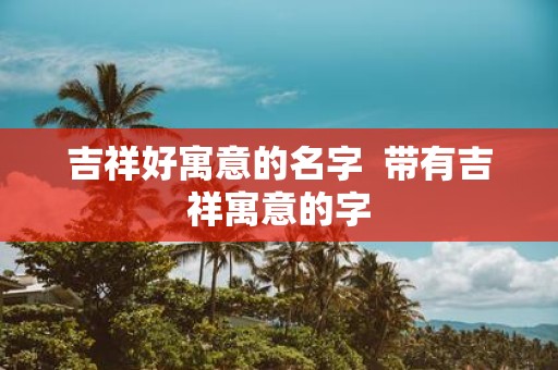 吉祥好寓意的名字 带有吉祥寓意的字