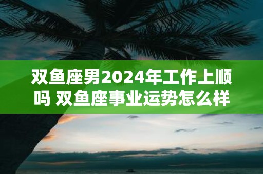 雙魚座男2024年工作上順嗎 雙魚座事業運勢怎么樣