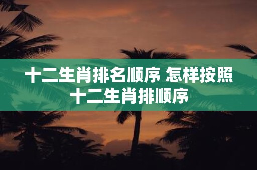 十二生肖排名顺序 怎样按照十二生肖排顺序