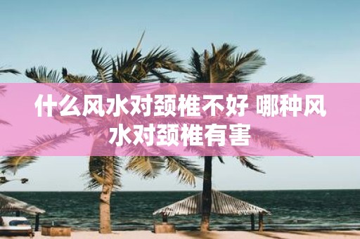 什么风水对颈椎不好 哪种风水对颈椎有害