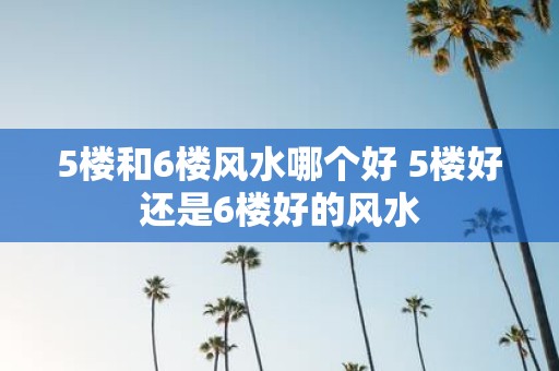 5楼和6楼风水哪个好 5楼好还是6楼好的风水
