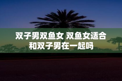 双子男双鱼女 双鱼女适合和双子男在一起吗